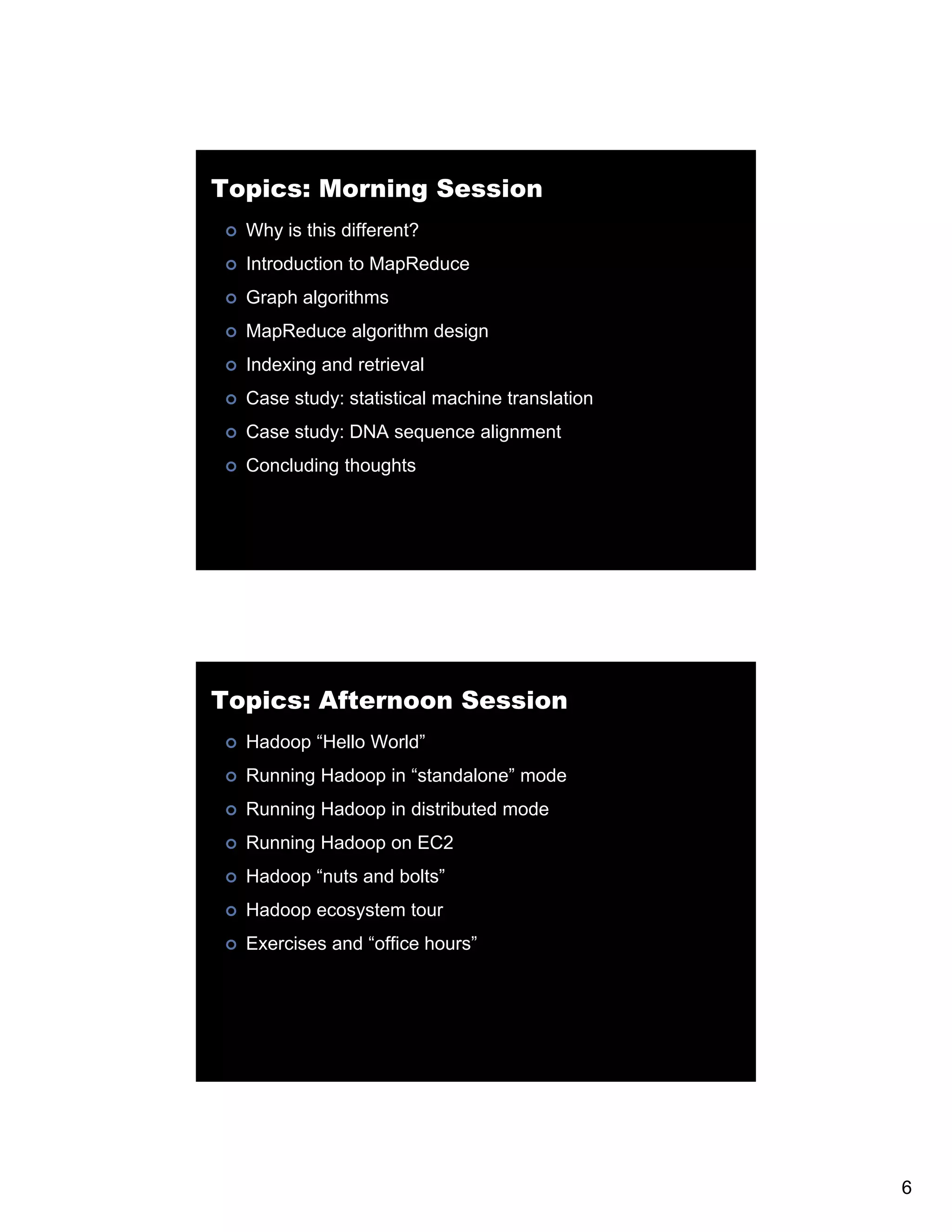 Topics: Morning Session Why is this different? Introduction to MapReduce Graph algorithms G MapReduce algorithm design Indexing and retrieval Case study: statistical machine translation Case study: DNA sequence alignment Concluding thoughts Topics: Afternoon Session Hadoop “Hello World” Running Hadoop in “standalone” mode Running Hadoop in distributed mode Running Hadoop on EC2 Hadoop “nuts and bolts” Hadoop ecosystem tour Exercises and “office hours” office hours 6 