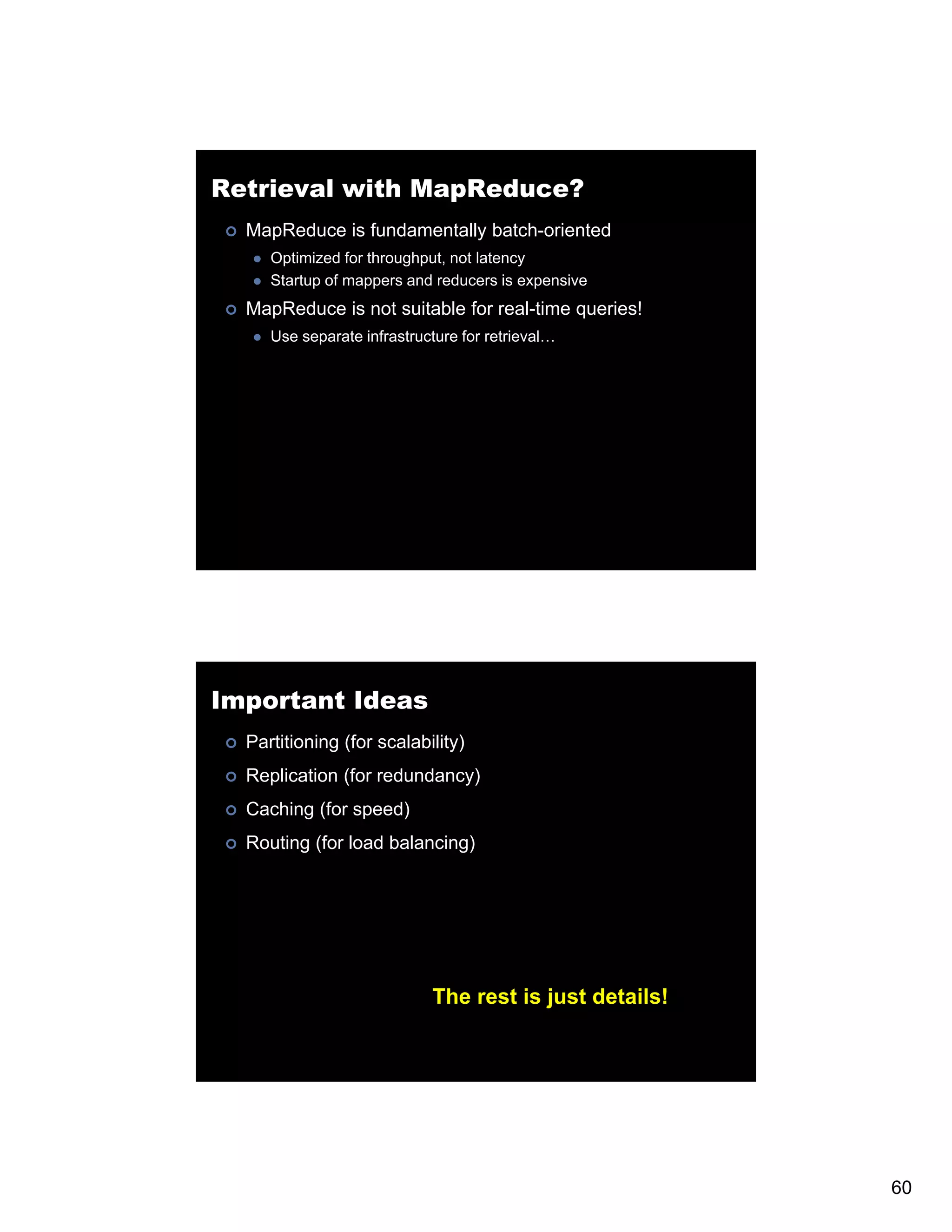 Retrieval with MapReduce? MapReduce is fundamentally batch-oriented Optimized for throughput, not latency Startup of mappers and reducers is expensive MapReduce is not suitable for real-time queries! Use separate infrastructure for retrieval… Important Ideas Partitioning (for scalability) Replication (for redundancy) Caching (f speed) C (for ) Routing (for load balancing) The rest is just details! 60 