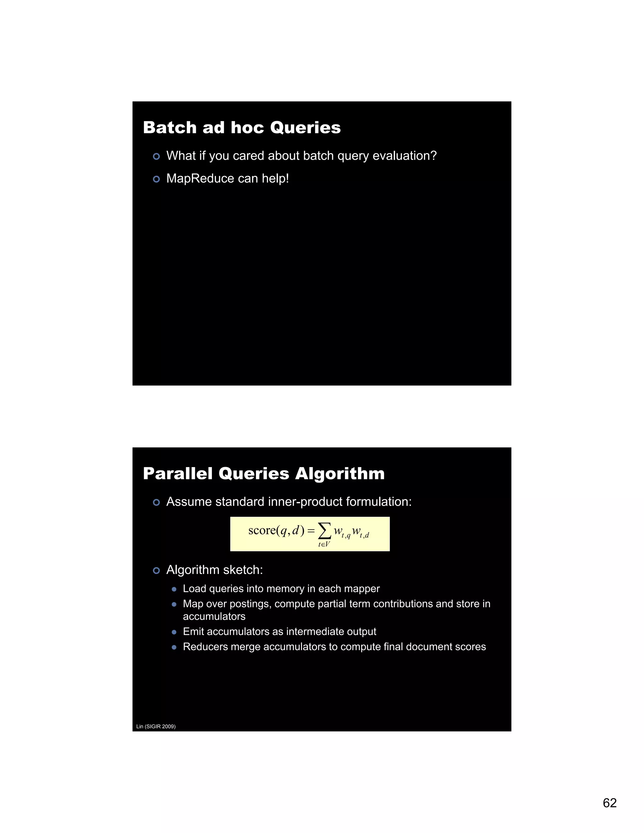 Batch ad hoc Queries What if you cared about batch query evaluation? MapReduce can help! Parallel Queries Algorithm Assume standard inner-product formulation: score(q, d ) = ∑ wt ,q wt ,d t∈V V Algorithm sketch: Load queries into memory in each mapper Map over postings, compute partial term contributions and store in accumulators Emit accumulators as intermediate output p Reducers merge accumulators to compute final document scores Lin (SIGIR 2009) 62 