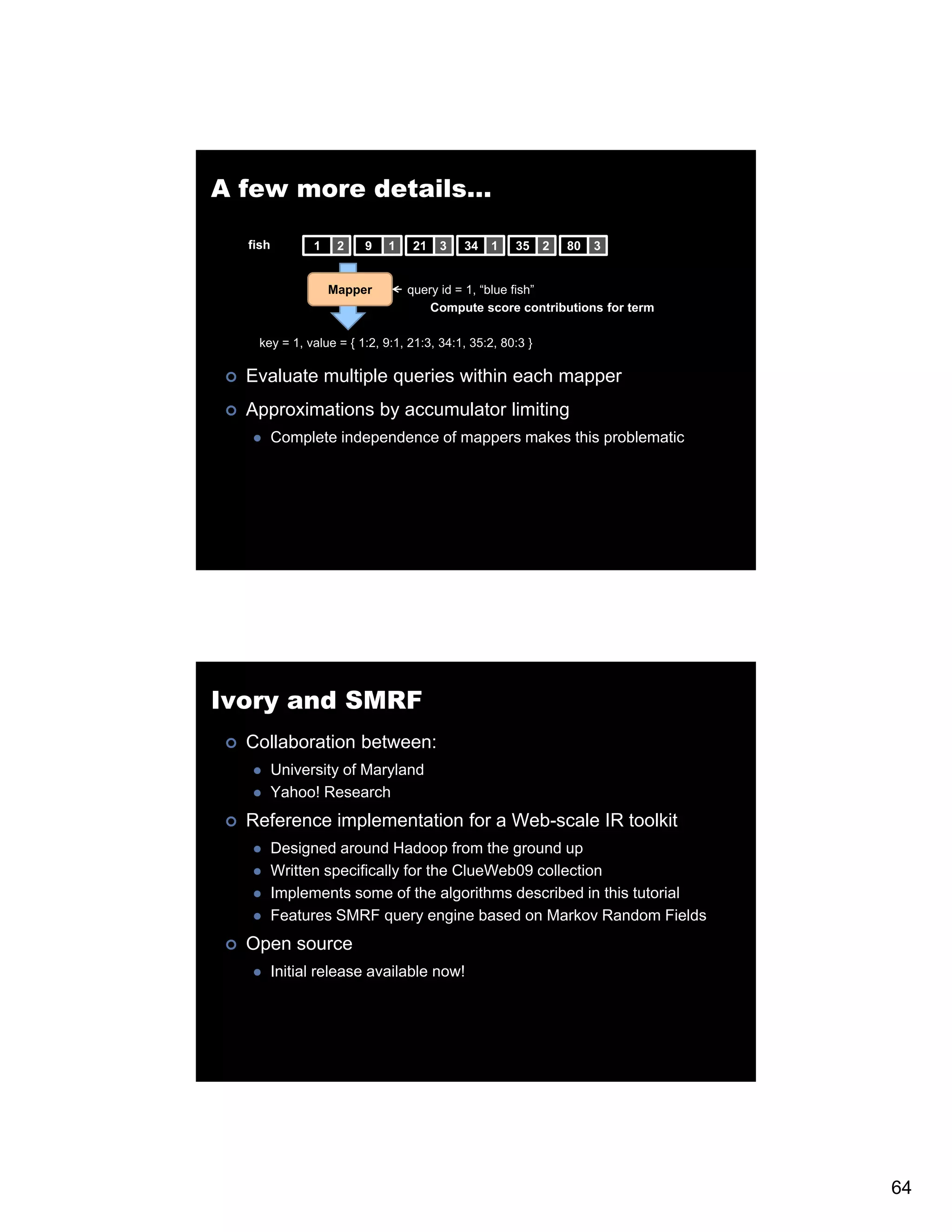 A few more details… fish 1 2 9 1 21 3 34 1 35 2 80 3 Mapper query id = 1 “blue fish 1, blue fish” Compute score contributions for term key = 1, value = { 1:2, 9:1, 21:3, 34:1, 35:2, 80:3 } Evaluate multiple queries within each mapper Approximations by accumulator limiting Complete independence of mappers makes this problematic Ivory and SMRF Collaboration between: University of Maryland Yahoo! Research Reference implementation for a Web-scale IR toolkit Designed around Hadoop from the ground up Written specifically for the ClueWeb09 collection Implements some of the algorithms described in this tutorial Features SMRF query engine based on Markov Random Fields Open source Initial release available now! 64 