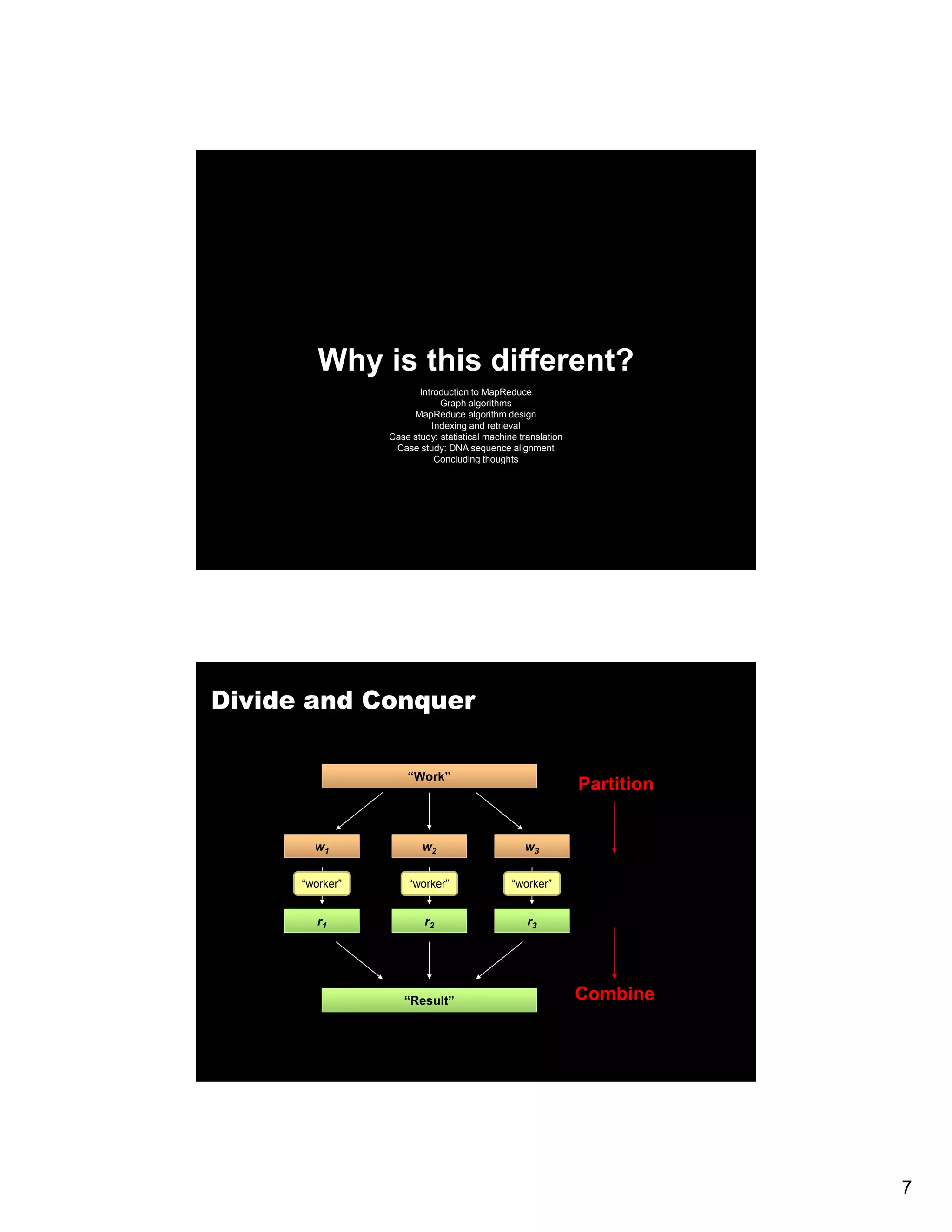 Why is this different? Introduction to MapReduce Graph algorithms MapReduce algorithm design Indexing and retrieval g Case study: statistical machine translation Case study: DNA sequence alignment Concluding thoughts Divide and Conquer “Work” Partition w1 w2 w3 “worker” “worker” “worker” r1 r2 r3 “Result” Combine 7 