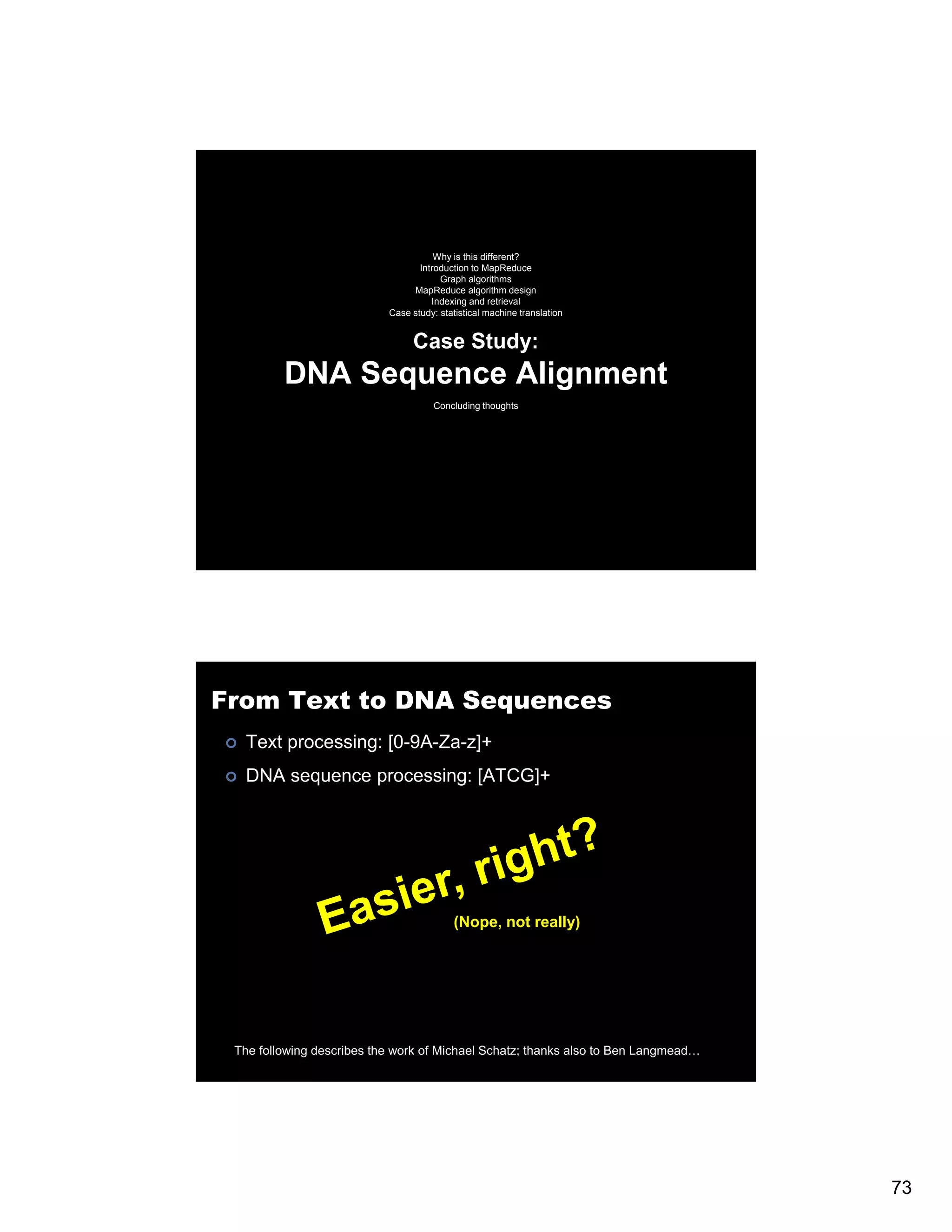 Why is this different? Introduction to MapReduce Graph algorithms MapReduce algorithm design Indexing and retrieval Case study: statistical machine translation Case Study: DNA Sequence Alignment Concluding thoughts From Text to DNA Sequences Text processing: [0-9A-Za-z]+ DNA sequence processing: [ATCG]+ (Nope, not really) The following describes the work of Michael Schatz; thanks also to Ben Langmead… 73 