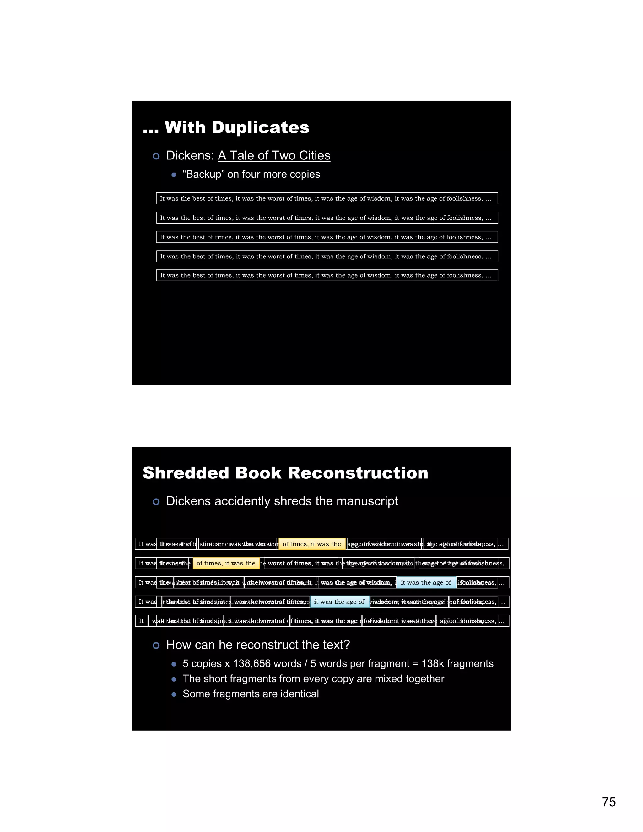 … With Duplicates Dickens: A Tale of Two Cities “Backup” on four more copies It was the best of times, it was the worst of times, it was the age of wisdom, it was the age of foolishness, … It was the best of times, it was the worst of times, it was the age of wisdom, it was the age of foolishness, … It was the best of times, it was the worst of times, it was the age of wisdom, it was the age of foolishness, … It was the best of times, it was the worst of times, it was the age of wisdom, it was the age of foolishness, … It was the best of times, it was the worst of times, it was the age of wisdom, it was the age of foolishness, … Shredded Book Reconstruction Dickens accidently shreds the manuscript It was the b thef best of times, it was worst It was of h best times, it was the the worst f times, itit was h age of wisdom, itit was h of times, was the of the age of wisdom, was the age age of foolishness, … f d the of foolishness, … h ff l h It was the best besttimes, it waswas the worst of times, it was the the agewisdom, it was the agethe foolishness, … It was the of of times, it the age of of wisdom, it was of age of foolishness, It was the best best of times, it was the worst times, it it was the age of wisdom, it it was the age of foolishness, … It was the of times, it was the worst of of times, was the age of wisdom, was the age of foolishness, … It was It the best of times, it was the worst of times, it was the age of wisdom, it was the age of foolishness, … … was the best of times, it was the worst of times, it was the age of wisdom, it was the age of foolishness, It was the best best of times, was the worst of of times, it was the age of of wisdom, it was the of foolishness, … … It was the of times, it it was the worst wisdom, it was the age age of foolishness, How can he reconstruct the text? 5 copies x 138,656 words / 5 words per fragment = 138k fragments The short fragments from every copy are mixed together Some fragments are identical 75 