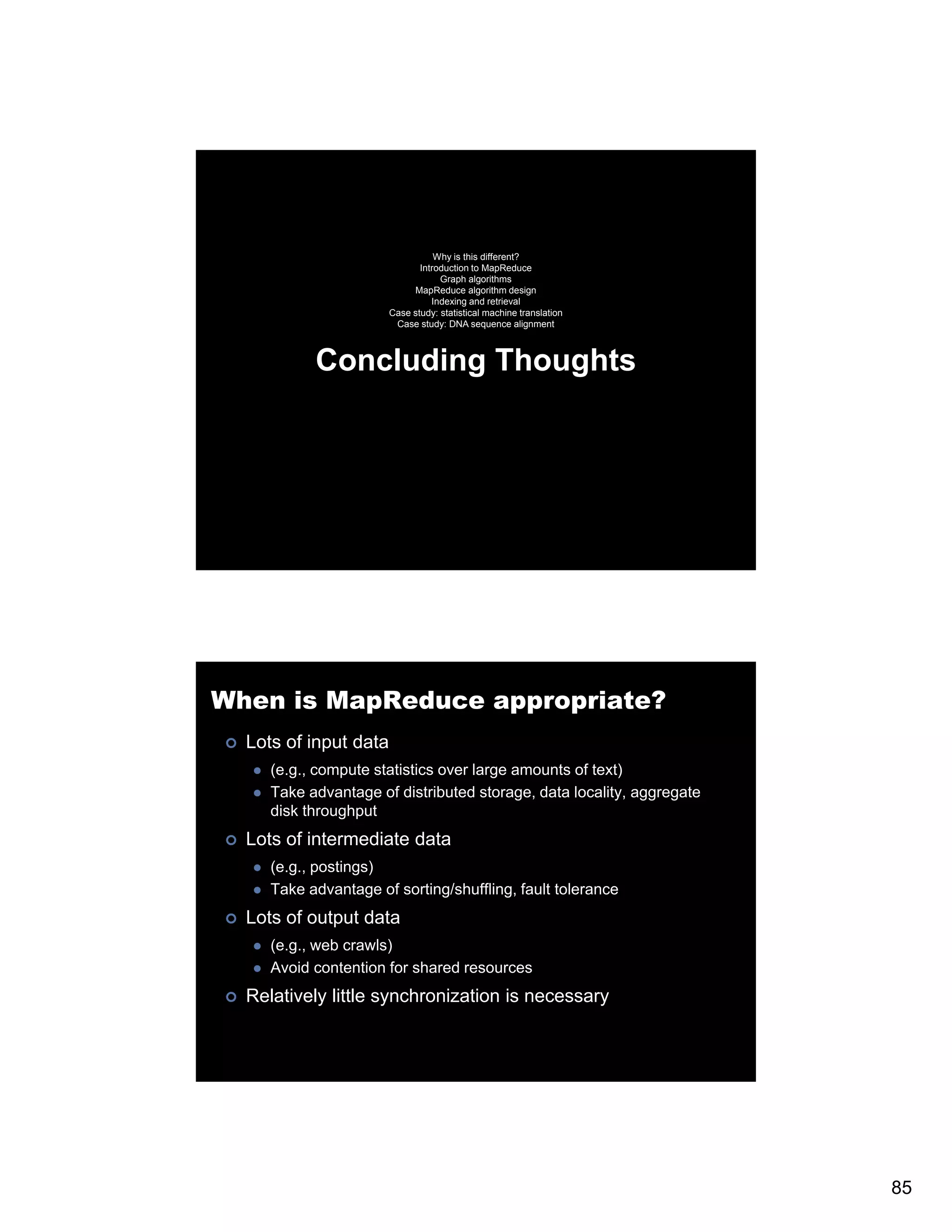 Why is this different? Introduction to MapReduce Graph algorithms MapReduce algorithm design Indexing and retrieval Case study: statistical machine translation Case study: DNA sequence alignment Concluding Thoughts When is MapReduce appropriate? Lots of input data (e.g., compute statistics over large amounts of text) Take advantage of distributed storage, data locality, aggregate disk throughput Lots of intermediate data (e.g., postings) Take advantage of sorting/shuffling, fault tolerance Lots of output data (e.g., web crawls) ( b l ) Avoid contention for shared resources Relatively little synchronization is necessary 85 