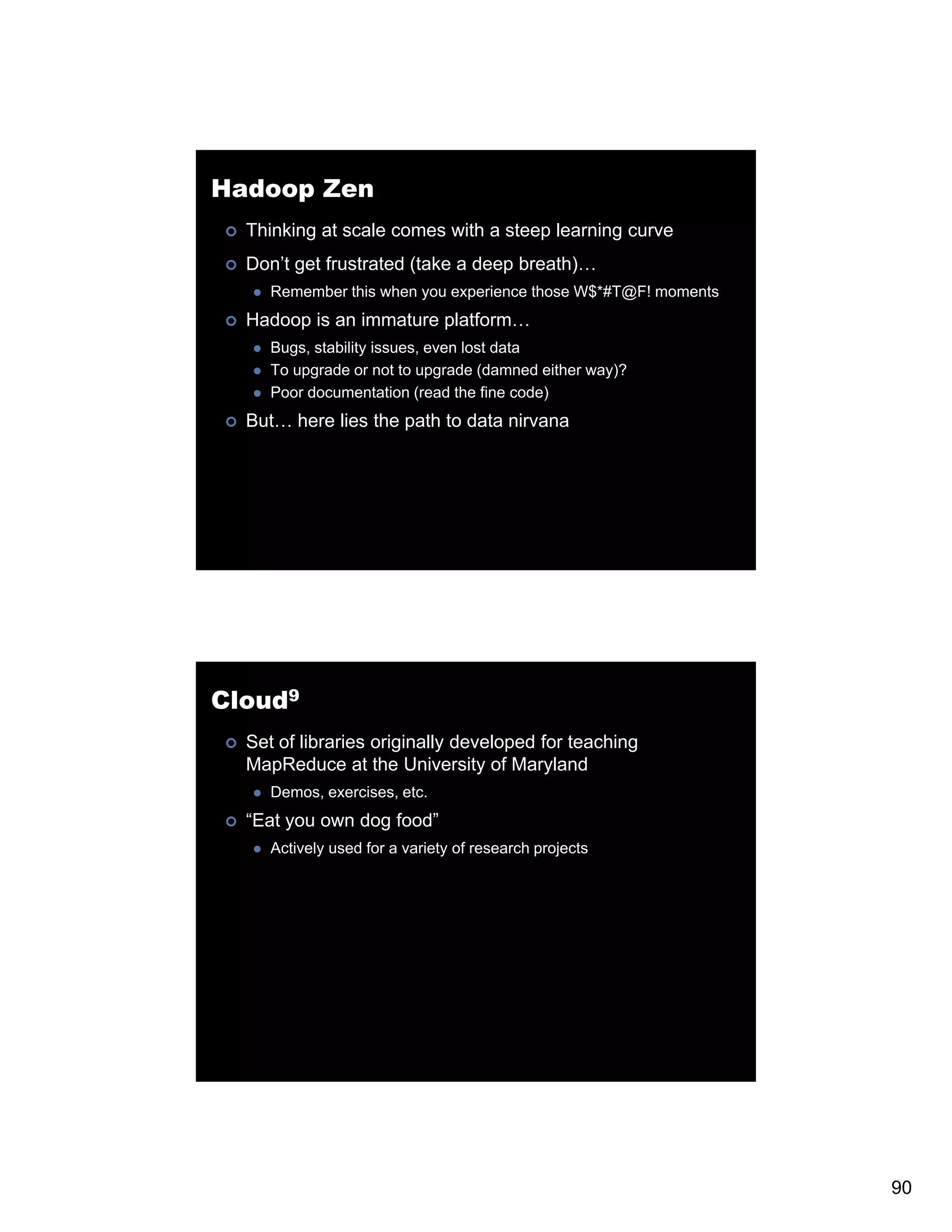 Hadoop Zen Thinking at scale comes with a steep learning curve Don’t get frustrated (take a deep breath)… Remember this when you experience those W$*#T@F! moments Hadoop is an immature platform… Bugs, stability issues, even lost data To upgrade or not to upgrade (damned either way)? Poor documentation (read the fine code) But… here lies the path to data nirvana p Cloud9 Set of libraries originally developed for teaching MapReduce at the University of Maryland Demos, exercises, etc. “Eat you own dog food” Actively used for a variety of research projects 90 