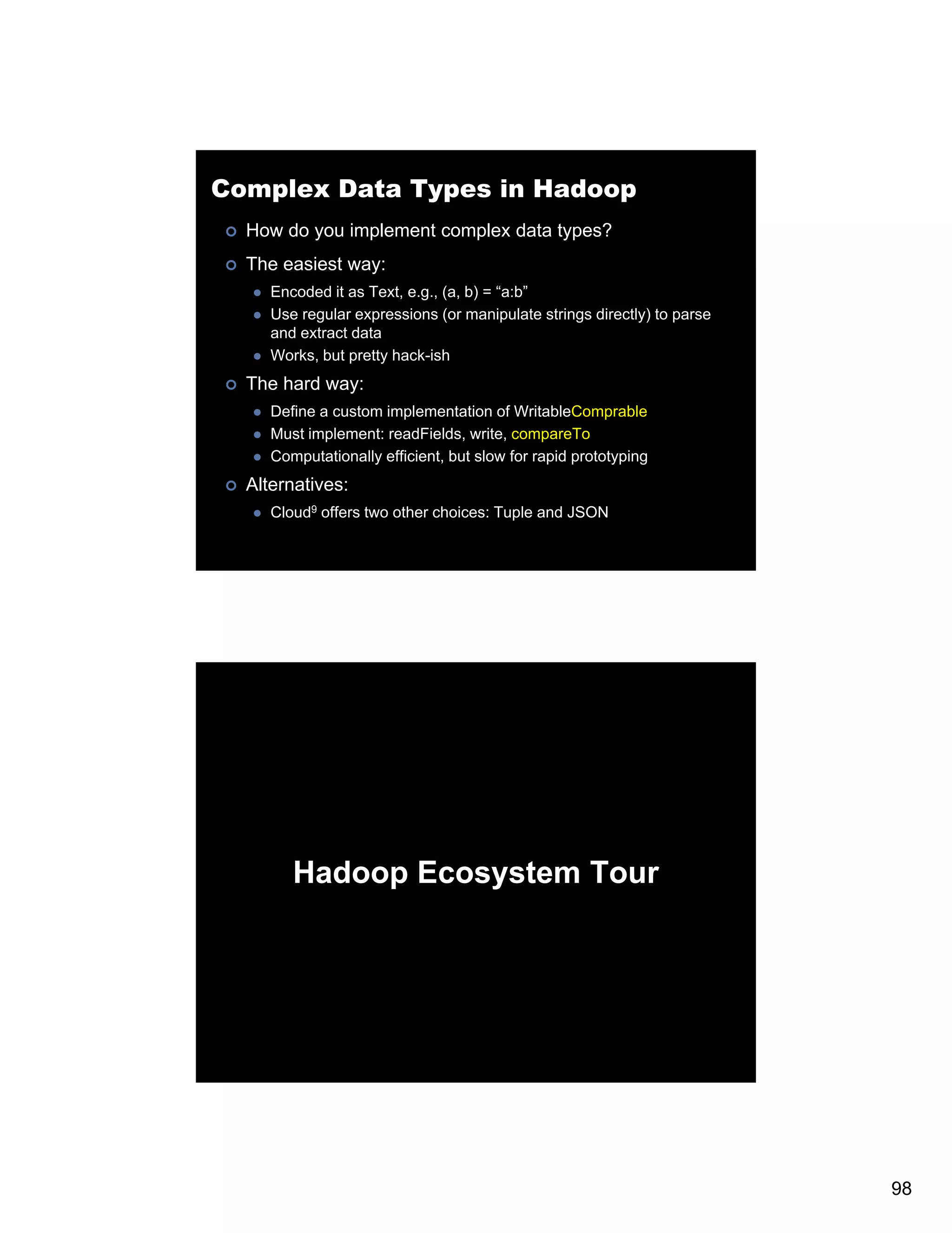 Complex Data Types in Hadoop How do you implement complex data types? The easiest way: Encoded it as Text e.g., (a, b) = “a:b” Text, e g (a a:b Use regular expressions (or manipulate strings directly) to parse and extract data Works, but pretty hack-ish The hard way: Define a custom implementation of WritableComprable Must i l M t implement: readFields, write, compareTo t dFi ld it T Computationally efficient, but slow for rapid prototyping Alternatives: Cloud9 offers two other choices: Tuple and JSON Hadoop Ecosystem Tour 98 