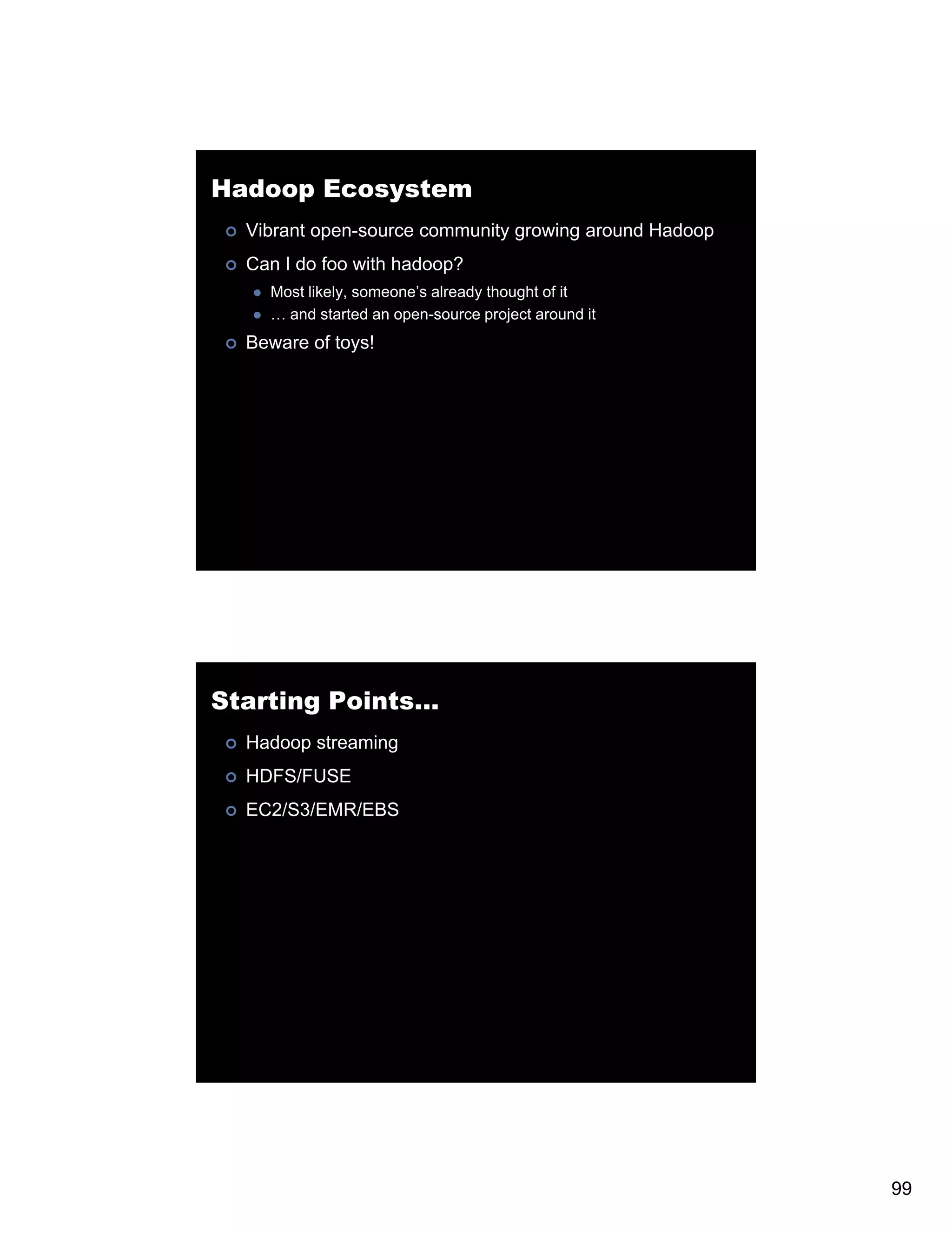 Hadoop Ecosystem Vibrant open-source community growing around Hadoop Can I do foo with hadoop? Most likely someone s already thought of it likely, someone’s … and started an open-source project around it Beware of toys! Starting Points… Hadoop streaming HDFS/FUSE EC2/S3/EMR/EBS C /S / / S 99 