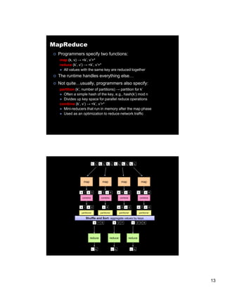 MapReduce
 Programmers specify two functions:
  map (k, v) → <k’, v’>*
  reduce (k’, v’) → <k’, v’>*
    All values with th same k are reduced t
          l       ith the     key   d   d together
                                              th
 The runtime handles everything else…
 Not quite…usually, programmers also specify:
  partition (k’, number of partitions) → partition for k’
    Often a simple hash of the key, e.g., hash(k’) mod n
    Divides up key space for parallel reduce operations
  combine (k’, v’) → <k’, v’>*
    Mini-reducers that run in memory after the map phase
    Used as an optimization to reduce network traffic




                             k1 v1   k2 v2   k3 v3     k4 v4   k5 v5       k6 v6




                 map                    map                    map                    map


              a 1     b 2            c 3     c 6            a 5   c    2           b 7     c   8

               combine                combine                combine                combine



              a 1     b 2                  c 9              a 5   c    2           b 7     c   8

               partitioner            partitioner           partitioner             partitioner

                    Shuffle and Sort: aggregate values by keys
                               a     1 5              b     2 7              c     2 9 8




                        reduce                   reduce                reduce


                             r1 s1                  r2 s2                  r3 s3




                                                                                                   13
 