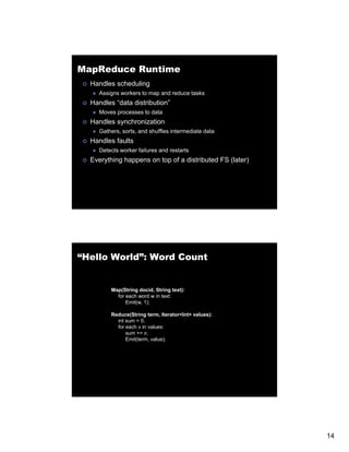 MapReduce Runtime
  Handles scheduling
     Assigns workers to map and reduce tasks
  Handles “data distribution”
     Moves processes to data
  Handles synchronization
     Gathers, sorts, and shuffles intermediate data
  Handles faults
     Detects worker failures and restarts
  Everything h
  E    thi happens on t of a di t ib t d FS (l t )
                      top f distributed     (later)




“Hello World”: Word Count


         Map(String docid, String text):
           for
           f each word w i text:
                  h     d in
               Emit(w, 1);

         Reduce(String term, Iterator<Int> values):
           int sum = 0;
           for each v in values:
               sum += v;
               Emit(term, value);




                                                      14
 