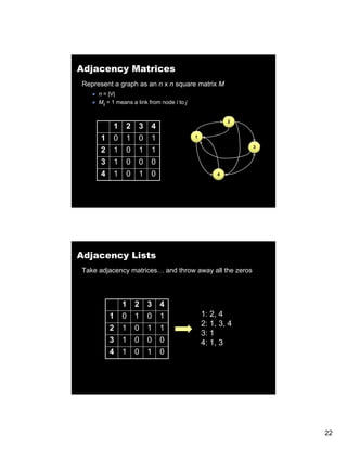 Adjacency Matrices
Represent a graph as an n x n square matrix M
     n = |V|
     Mijj = 1 means a link from node i to j


                                                           2
           1    2     3    4
      1    0    1     0    1                  1


      2    1    0     1    1                                   3


      3    1    0     0    0
      4    1    0     1    0                           4




Adjacency Lists
Take adjacency matrices… and throw away all the zeros



               1    2     3    4
          1    0    1     0    1                  1: 2, 4
                                                  2: 1, 3, 4
          2    1    0     1    1
                                                  3: 1
          3    1    0     0    0                  4: 1, 3
                                                     1
          4    1    0     1    0




                                                                   22
 