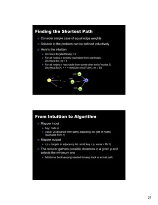 Finding the Shortest Path
  Consider simple case of equal edge weights
  Solution to the problem can be defined inductively
  Here’s the intuition:
     DISTANCETO(startNode) = 0
     For all nodes n directly reachable from startNode,
     DISTANCETO (n) = 1
     For all nodes n reachable from some other set of nodes S,
     DISTANCETO(n) = 1 + min(DISTANCETO(m), m ∈ S)

                                cost1 m1
                …
                            cost2
                        …                        n
                              m2

                    …               cost3
                                            m3




From Intuition to Algorithm
  Mapper input
     Key: node n
     Value: D (distance from start), adjacency list (list of nodes
     reachable from n)
  Mapper output
     ∀p ∈ targets in adjacency list: emit( key = p, value = D+1)
  The reducer gathers possible distances to a given p and
  selects the minimum one
     Additional b kk
     Additi   l bookkeeping needed t k
                        i      d d to keep t k of actual path
                                           track f t l th




                                                                     27
 