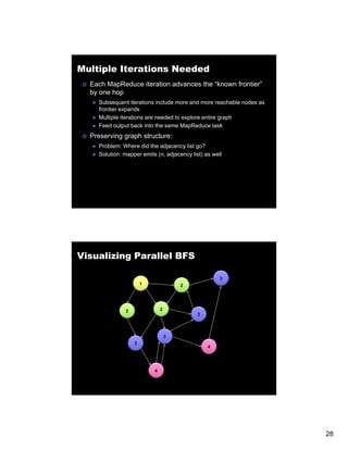 Multiple Iterations Needed
  Each MapReduce iteration advances the “known frontier”
  by one hop
    Subsequent iterations include more and more reachable nodes as
    frontier expands
    Multiple iterations are needed to explore entire graph
    Feed output back into the same MapReduce task
  Preserving graph structure:
    Problem: Where did the adjacency list go?
    Solution: mapper emits (n, adjacency list) as well
                pp         (     j     y )




Visualizing Parallel BFS

                                                     3
                      1               2




              2               2
                                            3



                                  3
                  3
                                                4




                          4




                                                                     28
 