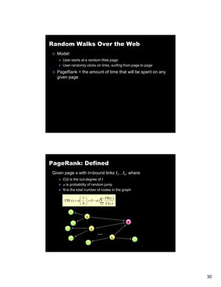Random Walks Over the Web
  Model:
     User starts at a random Web page
     User randomly clicks on links, surfing from page to page
  PageRank = the amount of time that will be spent on any
  given page




PageRank: Defined
Given page x with in-bound links t1…tn, where
     C(t) is the out-degree of t
     α is probability of random jump
     N is the total number of nodes in the graph

                  ⎛1⎞             n
                                     PR(ti )
      PR ( x) = α ⎜ ⎟ + (1 − α )∑
                  ⎝N⎠           i =1 C (ti )




                      t1

                                               X

                           t2

                                …
                                         tn




                                                                30
 