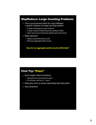 MapReduce: Large Counting Problems
  Term co-occurrence matrix for a text collection
  = specific instance of a large counting problem
     A large event space (number of terms)
     A large number of observations (the collection itself)
     Goal: keep track of interesting statistics about the events
  Basic approach
     Mappers generate partial counts
     Reducers aggregate partial counts



    How do we aggregate partial counts efficiently?




First Try: “Pairs”
  Each mapper takes a sentence:
     Generate all co-occurring term pairs
     For all pairs, emit (a, b) → count
  Reducers sums up counts associated with these pairs
  Use combiners!




                                                                   35
 