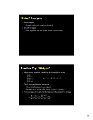 “Pairs” Analysis
  Advantages
     Easy to implement, easy to understand
  Disadvantages
     Lots of pairs to sort and shuffle around (upper bound?)




Another Try: “Stripes”
  Idea: group together pairs into an associative array
      (a, b) → 1
      (a, c) → 2
      (a,
      (a d) → 5                    a → { b: 1, c: 2, d: 5, e: 3, f: 2 }
                                            1     2     5     3
      (a, e) → 3
      (a, f) → 2

  Each mapper takes a sentence:
     Generate all co-occurring term pairs
     For each term, emit a → { b: countb, c: countc, d: countd … }
  Reducers perform element wise sum of associative arrays
                   element-wise
            a → { b: 1,       d: 5, e: 3 }
       +    a → { b: 1, c: 2, d: 2,       f: 2 }
            a → { b: 2, c: 2, d: 7, e: 3, f: 2 }




                                                                          36
 