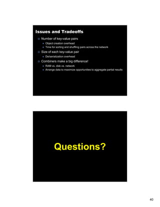 Issues and Tradeoffs
  Number of key-value pairs
    Object creation overhead
    Time for sorting and shuffling pairs across the network
  Size of each key-value pair
    De/serialization overhead
  Combiners make a big difference!
    RAM vs. disk vs. network
    Arrange data to maximize opportunities to aggregate partial results




           Questions?




                                                                          40
 