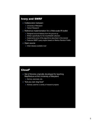 Ivory and SMRF
  Collaboration between:
     University of Maryland
     Yahoo! Research
  Reference implementation for a Web-scale IR toolkit
     Designed around Hadoop from the ground up
     Written specifically for the ClueWeb09 collection
     Implements some of the algorithms described in this tutorial
     Features SMRF query engine based on Markov Random Fields
  Open source
     Initial release available now!




Cloud9
  Set of libraries originally developed for teaching
  MapReduce at the University of Maryland
     Demos, exercises, etc.
  “Eat you own dog food”
     Actively used for a variety of research projects




                                                                    5
 