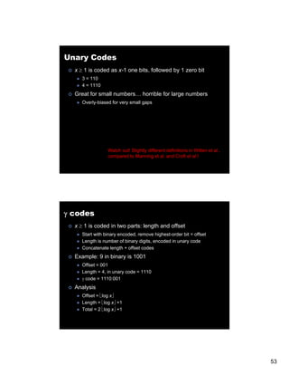 Unary Codes
  x ≥ 1 is coded as x-1 one bits, followed by 1 zero bit
     3 = 110
     4 = 1110
  Great for small numbers… horrible for large numbers
     Overly-biased for very small gaps




                 Watch out! Slightly different definitions in Witten et al.,
                 compared to Manning et al. and Croft et al.!




γ codes
  x ≥ 1 is coded in two parts: length and offset
     Start with binary encoded, remove highest-order bit = offset
     Length is number of binary digits, encoded in unary code
     Concatenate length + offset codes
  Example: 9 in binary is 1001
     Offset = 001
     Length = 4, in unary code = 1110
     γ code = 1110:001
  Analysis
     Offset = ⎣log x⎦
     Length = ⎣log x⎦ +1
     Total = 2 ⎣log x⎦ +1




                                                                               53
 