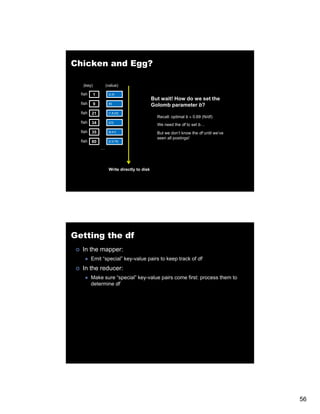Chicken and Egg?

   (key)           (value)

  fish     1        [2,4]
                                             But
                                             B t wait! H
                                                   it! How d we set th
                                                           do     t the
  fish     9        [9]
                                             Golomb parameter b?
  fish   21         [1,8,22]
                                               Recall: optimal b ≈ 0.69 (N/df)
  fish   34         [23]
                                               We need the df to set b…
  fish   35         [8,41]                     But we don’t know the df until we’ve
                                               seen all postings!
  fish   80         [2,9,76]

               …




                    Write directly to disk




Getting the df
   In the mapper:
         Emit “special” key-value pairs to keep track of df
   In the reducer:
         Make sure “special” key-value pairs come first: process them to
         determine df




                                                                                      56
 