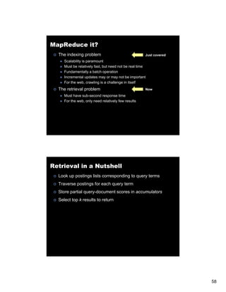 MapReduce it?
  The indexing problem                                Just covered
     Scalability is paramount
     Must be relatively fast, but need not be real time
     Fundamentally a batch operation
     Incremental updates may or may not be important
     For the web, crawling is a challenge in itself
  The retrieval problem                               Now
     Must have sub-second response time
     For the web, only need relatively few results




Retrieval in a Nutshell
  Look up postings lists corresponding to query terms
  Traverse postings for each query term
  Store partial query-document scores in accumulators
  S
  Select top k results to return




                                                                     58
 