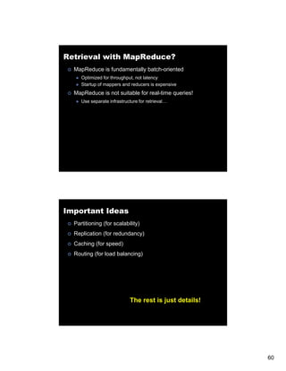 Retrieval with MapReduce?
  MapReduce is fundamentally batch-oriented
     Optimized for throughput, not latency
     Startup of mappers and reducers is expensive
  MapReduce is not suitable for real-time queries!
     Use separate infrastructure for retrieval…




Important Ideas
  Partitioning (for scalability)
  Replication (for redundancy)
  Caching (f speed)
  C       (for    )
  Routing (for load balancing)




                            The rest is just details!




                                                        60
 