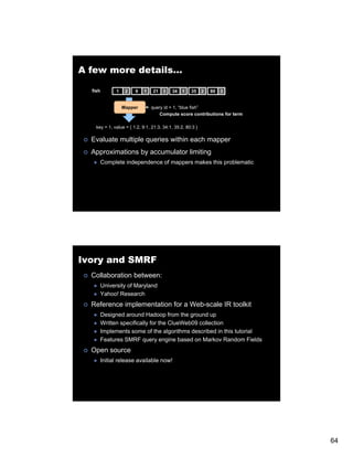 A few more details…

  fish         1    2   9    1   21    3   34   1    35     2   80   3


                   Mapper        query id = 1 “blue fish
                                            1, blue fish”
                                     Compute score contributions for term

    key = 1, value = { 1:2, 9:1, 21:3, 34:1, 35:2, 80:3 }

  Evaluate multiple queries within each mapper
  Approximations by accumulator limiting
         Complete independence of mappers makes this problematic




Ivory and SMRF
  Collaboration between:
         University of Maryland
         Yahoo! Research
  Reference implementation for a Web-scale IR toolkit
         Designed around Hadoop from the ground up
         Written specifically for the ClueWeb09 collection
         Implements some of the algorithms described in this tutorial
         Features SMRF query engine based on Markov Random Fields
  Open source
         Initial release available now!




                                                                            64
 