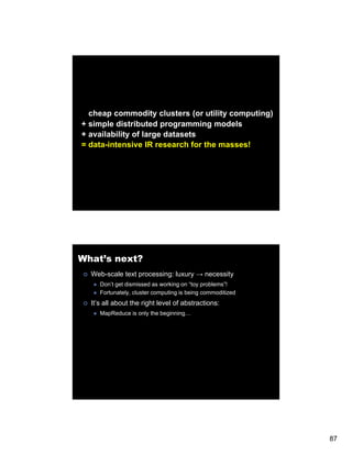 cheap commodity clusters (or utility computing)
+ simple distributed programming models
+ availability of large datasets
= data-intensive IR research for the masses!




What’s next?
  Web-scale text processing: luxury → necessity
     Don’t get dismissed as working on “toy problems”!
     Fortunately, cluster computing is being commoditized
  It’s all about the right level of abstractions:
     MapReduce is only the beginning…




                                                            87
 
