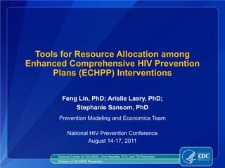 Tools for Resource Allocation among
Enhanced Comprehensive HIV Prevention
      Plans (ECHPP) Interventions

         Feng Lin, PhD; Arielle Lasry, PhD;
             Stephanie Sansom, PhD
       Prevention Modeling and Economics Team

             National HIV Prevention Conference
                     August 14-17, 2011

       National Center for HIV/AIDS, Viral Hepatitis, STD, and TB Prevention
       Division of HIV/AIDS Prevention
 