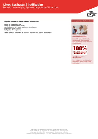CERTYOU, 37 rue des Mathurins, 75008 PARIS - SAS au capital de 10 000 Euros
Tél : 01 42 93 52 72 - Fax : 01 70 72 02 72 - contact@certyou.com - www.certyou.com
RCS de Paris n° 804 509 461- TVA intracommunautaire FR03 804509461 - APE 8559A
Déclaration d’activité enregistrée sous le N° 11 75 52524 75 auprès du préfet de région d’Ile-de-France
Linux, Les bases à l'utilisation
Formation Informatique / Systèmes d'exploitation / Linux / Unix
Utilisation avancée - un premier pas vers l'administration
Gestion des logiciels sous Linux
Gestion des utilisateurs et des groupes
Approfondissement de la gestion des droits et des utilisateurs
Configuration simple du réseau
Configuration d'une imprimante
Atelier pratique : installation de nouveaux logiciels, mise en place d'utilisateurs, ...
Inclus dans cette formation
Coaching Après-COURS
Pendant 30 jours, votre formateur
sera disponible pour vous aider.
CERTyou s'engage dans la réalisation
de vos objectifs.
Votre garantie 100%
SATISFACTION
Notre engagement 100% satisfaction
vous garantit la plus grande qualité
de formation.
 