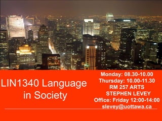 LIN1340 Language
in Society
Monday: 08.30-10.00
Thursday: 10.00-11.30
RM 257 ARTS
STEPHEN LEVEY
Office: Friday 12:00-14:00
slevey@uottawa.ca
 