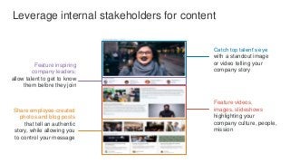 Leverage internal stakeholders for content
Feature inspiring
company leaders;
allow talent to get to know
them before they join
Feature videos,
images, slideshows
highlighting your
company culture, people,
mission
Catch top talent’s eye
with a standout image
or video telling your
company story
Share employee-created
photos and blog posts
that tell an authentic
story, while allowing you
to control your message
 
