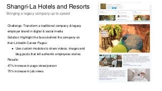 Challenge: Transform a traditional company & legacy
employer brand in digital & social media
Solution: Highlight the faces behind the company on
their LinkedIn Career Pages:
● Use custom modules to share videos, images and
blog posts that tell authentic employees stories
Results:
47% increase in page views/person
75% increase in job views
Shangri-La Hotels and Resorts
Bringing a legacy company up to speed
 