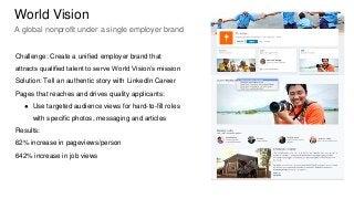 Challenge: Create a unified employer brand that
attracts qualified talent to serve World Vision’s mission
Solution: Tell an authentic story with LinkedIn Career
Pages that reaches and drives quality applicants:
● Use targeted audience views for hard-to-fill roles
with specific photos, messaging and articles
Results:
62% increase in pageviews/person
642% increase in job views
World Vision
A global nonprofit under a single employer brand
 