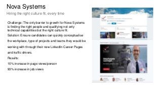 Challenge: The only barrier to growth for Nova Systems
is finding the right people and qualifying not only
technical capabilities but the right culture fit.
Solution: Ensure candidates can quickly conceptualise
the workplace, type of projects and teams they would be
working with through their new LinkedIn Career Pages
and traffic drivers.
Results:
10% increase in page views/person
93% increase in job views
Nova Systems
Hiring the right culture fit, every time
 