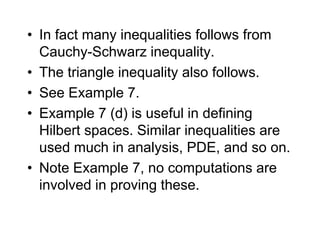 • In fact many inequalities follows from
Cauchy-Schwarz inequality.
• The triangle inequality also follows.
• See Example 7.
• Example 7 (d) is useful in defining
Hilbert spaces. Similar inequalities are
used much in analysis, PDE, and so on.
• Note Example 7, no computations are
involved in proving these.
 