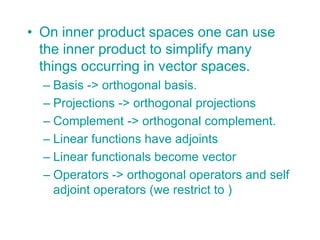 • On inner product spaces one can use
the inner product to simplify many
things occurring in vector spaces.
– Basis -> orthogonal basis.
– Projections -> orthogonal projections
– Complement -> orthogonal complement.
– Linear functions have adjoints
– Linear functionals become vector
– Operators -> orthogonal operators and self
adjoint operators (we restrict to )
 