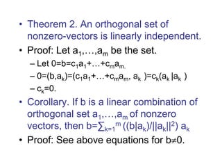 • Theorem 2. An orthogonal set of
nonzero-vectors is linearly independent.
• Proof: Let a1,…,am be the set.
– Let 0=b=c1a1+…+cmam.
– 0=(b,ak)=(c1a1+…+cmam, ak )=ck(ak |ak )
– ck=0.
• Corollary. If b is a linear combination of
orthogonal set a1,…,am of nonzero
vectors, then b=∑k=1
m ((b|ak)/||ak||2) ak
• Proof: See above equations for b0.
 