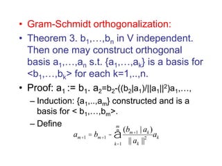 • Gram-Schmidt orthogonalization:
• Theorem 3. b1,…,bn in V independent.
Then one may construct orthogonal
basis a1,…,an s.t. {a1,…,ak} is a basis for
<b1,…,bk> for each k=1,..,n.
• Proof: a1 := b1. a2=b2-((b2|a1)/||a1||2)a1,…,
– Induction: {a1,..,am} constructed and is a
basis for < b1,…,bm>.
– Define
am+1 = bm+1 -
(bm+1 | ak )
|| ak ||2
k=1
m
å ak
 
