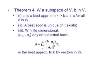 • Theorem 4: W a subspace of V. b in V.
• (i). a is a best appr to b <-> b-a  c for all
c in W.
• (ii). A best appr is unique (if it exists)
• (iii). W finite dimensional.
{a1,..,ak} any orthonormal basis.
is the best approx. to b by vectors in W.
a =
(b | ak )
|| ak ||2
k
å ak
 