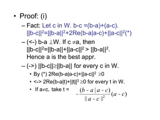 • Proof: (i)
– Fact: Let c in W. b-c =(b-a)+(a-c).
||b-c||2=||b-a||2+2Re(b-a|a-c)+||a-c||2(*)
– (<-) b-a W. If c a, then
||b-c||2=||b-a||+||a-c||2 > ||b-a||2.
Hence a is the best appr.
– (->) ||b-c||||b-a|| for every c in W.
• By (*) 2Re(b-a|a-c)+||a-c||2 0
• <-> 2Re(b-a|t)+||t||2 0 for every t in W.
• If ac, take t =
-
(b - a | a -c)
|| a -c ||2
(a -c)
 
