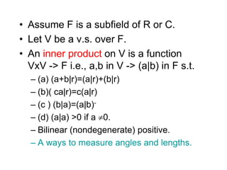 • Assume F is a subfield of R or C.
• Let V be a v.s. over F.
• An inner product on V is a function
VxV -> F i.e., a,b in V -> (a|b) in F s.t.
– (a) (a+b|r)=(a|r)+(b|r)
– (b)( ca|r)=c(a|r)
– (c ) (b|a)=(a|b)-
– (d) (a|a) >0 if a 0.
– Bilinear (nondegenerate) positive.
– A ways to measure angles and lengths.
 