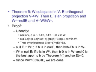 • Theorem 5: W subspace in V. E orthogonal
projection V->W. Then E is an projection and
W=nullE and V=WW.
• Proof:
– Linearity:
• a,b in V, c in F. a-Ea, b-Eb  all v in W.
• c(a-Ea)+(b-Eb)=(ca+b)-(cE(a)+E(b))  all v in W.
• Thus by uniqueness E(ca+b)=cEa+Eb.
– null E  W : If b is in nullE, then b=b-Eb is in W.
– W  null E: If b is in W, then b-0 is in W and 0 is
the best appr to b by Theorem 4(i) and so Eb=0.
– Since V=ImEnullE, we are done.
 