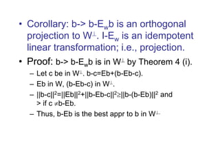 • Corollary: b-> b-Ewb is an orthogonal
projection to W. I-Ew is an idempotent
linear transformation; i.e., projection.
• Proof: b-> b-Ewb is in W by Theorem 4 (i).
– Let c be in W. b-c=Eb+(b-Eb-c).
– Eb in W, (b-Eb-c) in W.
– ||b-c||2=||Eb||2+||b-Eb-c||2||b-(b-Eb)||2 and
> if c b-Eb.
– Thus, b-Eb is the best appr to b in W.
 