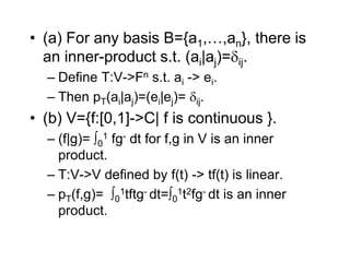 • (a) For any basis B={a1,…,an}, there is
an inner-product s.t. (ai|aj)=ij.
– Define T:V->Fn s.t. ai -> ei.
– Then pT(ai|aj)=(ei|ej)= ij.
• (b) V={f:[0,1]->C| f is continuous }.
– (f|g)= 0
1 fg- dt for f,g in V is an inner
product.
– T:V->V defined by f(t) -> tf(t) is linear.
– pT(f,g)= 0
1tftg- dt=0
1t2fg- dt is an inner
product.
 
