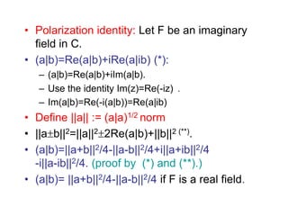 • Polarization identity: Let F be an imaginary
field in C.
• (a|b)=Re(a|b)+iRe(a|ib) (*):
– (a|b)=Re(a|b)+iIm(a|b).
– Use the identity Im(z)=Re(-iz) .
– Im(a|b)=Re(-i(a|b))=Re(a|ib)
• Define ||a|| := (a|a)1/2 norm
• ||ab||2=||a||22Re(a|b)+||b||2 (**).
• (a|b)=||a+b||2/4-||a-b||2/4+i||a+ib||2/4
-i||a-ib||2/4. (proof by (*) and (**).)
• (a|b)= ||a+b||2/4-||a-b||2/4 if F is a real field.
 