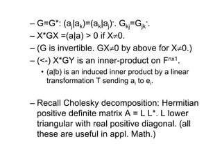 – G=G*: (aj|ak)=(ak|aj)-. Gkj=Gjk
-.
– X*GX =(a|a) > 0 if X0.
– (G is invertible. GX0 by above for X0.)
– (<-) X*GY is an inner-product on Fnx1.
• (a|b) is an induced inner product by a linear
transformation T sending ai to ei.
– Recall Cholesky decomposition: Hermitian
positive definite matrix A = L L*. L lower
triangular with real positive diagonal. (all
these are useful in appl. Math.)
 