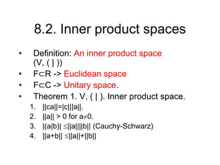 8.2. Inner product spaces
• Definition: An inner product space
(V, ( | ))
• F⊂R -> Euclidean space
• F⊂C -> Unitary space.
• Theorem 1. V, ( | ). Inner product space.
1. ||ca||=|c|||a||.
2. ||a|| > 0 for a0.
3. |(a|b)| ||a||||b|| (Cauchy-Schwarz)
4. ||a+b|| ||a||+||b||
 