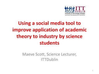 Using a social media tool to
improve application of academic
  theory to industry by science
             students

    Maeve Scott, Science Lecturer,
             ITTDublin

                                     1
 