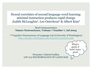 Neural correlates of second language word learning:
     minimal instruction produces rapid change
  Judith McLaughin1, Lee Osterhout2 & Albert Kim3
                       Brief Communication
        Nature Neuroscience, Volume 7 Number 7, Jul 2004
123
      Cognitive Neuroscience of Language Lab (University of Washington)
          http://faculty.washington.edu/losterho/research1.htm

                                                             What's
                                                             good, if
                                                           brief, twice
                                                              good
                        Presenter: Gabriel Guillen
                LIN 275 NEUROBIOLOGY OF LANGUAGE
 