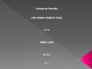 Trabajo de filosofía


LINA MARIA VASQUEZ CANO



          11°4



      JORGE LEON



         I.E.C.E


          2011
 